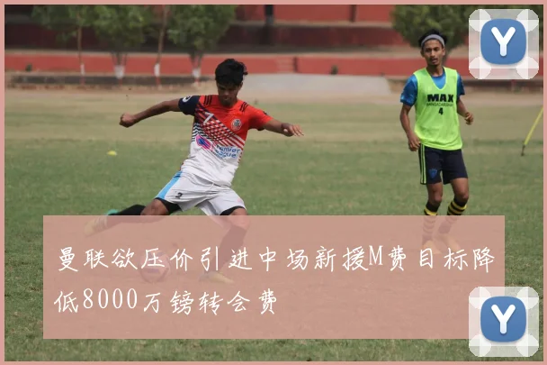 曼联欲压价引进中场新援M费目标降低8000万镑转会费