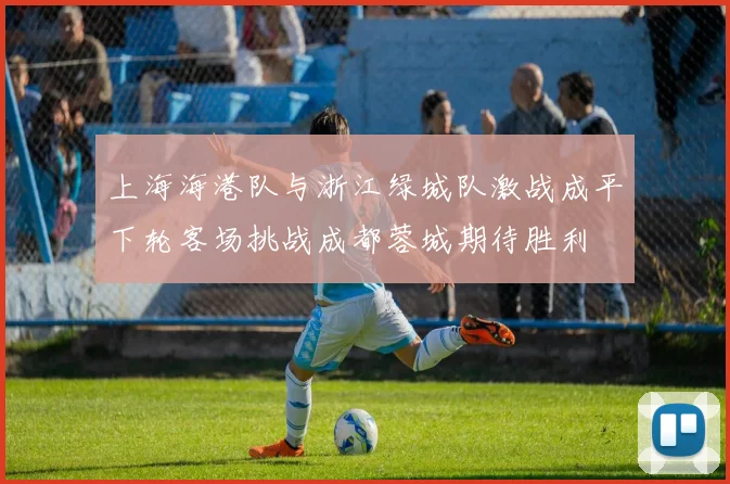 上海海港队与浙江绿城队激战成平下轮客场挑战成都蓉城期待胜利